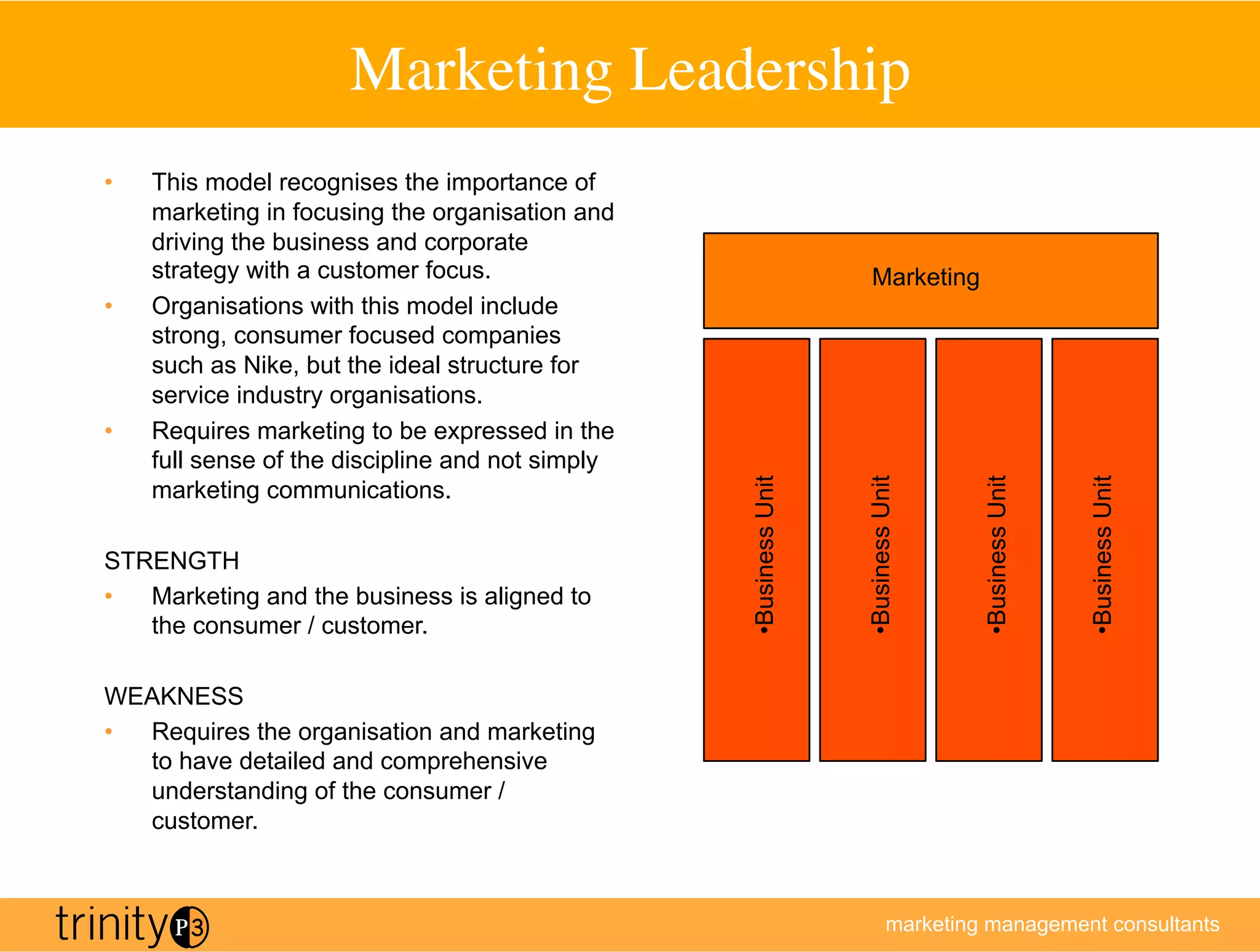 Marketing Leadership	

•    This model recognises the importance of
     marketing in focusing the organisation and
     driving the business and corporate
     strategy with a customer focus.                                   Marketing
•    Organisations with this model include
     strong, consumer focused companies
     such as Nike, but the ideal structure for
     service industry organisations.
•    Requires marketing to be expressed in the
     full sense of the discipline and not simply




                                                   •  usiness Unit



                                                                     •  usiness Unit



                                                                                        •  usiness Unit



                                                                                                          •  usiness Unit
     marketing communications.

STRENGTH
•  Marketing and the business is aligned to




                                                    B



                                                                      B



                                                                                         B



                                                                                                           B
   the consumer / customer.

WEAKNESS
•  Requires the organisation and marketing
   to have detailed and comprehensive
   understanding of the consumer /
   customer.



                                                                               marketing management consultants
 