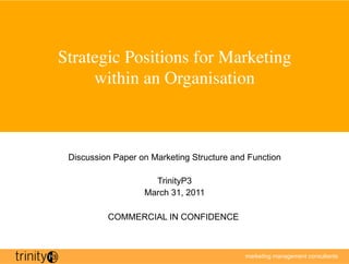 Strategic Positions for Marketing
     within an Organisation	




 Discussion Paper on Marketing Structure and Function

                     TrinityP3
                   March 31, 2011

          COMMERCIAL IN CONFIDENCE



                                            marketing management consultants
 