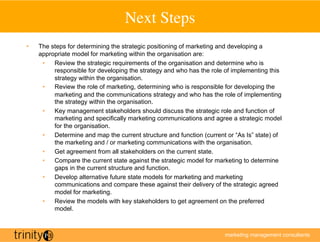 Next Steps
                                            	

•    The steps for determining the strategic positioning of marketing and developing a
     appropriate model for marketing within the organisation are:
      •  Review the strategic requirements of the organisation and determine who is
          responsible for developing the strategy and who has the role of implementing this
          strategy within the organisation.
      •  Review the role of marketing, determining who is responsible for developing the
          marketing and the communications strategy and who has the role of implementing
          the strategy within the organisation.
      •  Key management stakeholders should discuss the strategic role and function of
          marketing and specifically marketing communications and agree a strategic model
          for the organisation.
      •  Determine and map the current structure and function (current or “As Is” state) of
          the marketing and / or marketing communications with the organisation.
      •  Get agreement from all stakeholders on the current state.
      •  Compare the current state against the strategic model for marketing to determine
          gaps in the current structure and function.
      •  Develop alternative future state models for marketing and marketing
          communications and compare these against their delivery of the strategic agreed
          model for marketing.
      •  Review the models with key stakeholders to get agreement on the preferred
          model.



                                                                      marketing management consultants
 