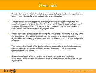 Overview	

•    The structure and function of marketing is an essential consideration for organisations
     with a communication focus either internally, externally or both.

•    The general discussions regarding marketing structure and positioning within the
     organisation appear to focus on either choosing a centralised or decentralised model.
     However, this approach is too simplistic in the consideration of the best marketing
     structure and functional model for any organisation.

•    A more significant consideration is defining the strategic role marketing is to play within
     the organisation. This will be dependent on the strategy and positioning of the
     organisation, the marketing and communication requirements and the size and growth
     potential.

•    This document outlines the four basic marketing structural and functional models for
     consideration and explores the drivers, with an evaluation of the strengths and
     weaknesses of each model.

•    Discussions of each of these models with the relevant senior and marketing
     management within the organisation can assist in selecting the best fit model for any
     organisation.




                                                                           marketing management consultants
 