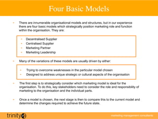 Four Basic Models
                                           	

•    There are innumerable organisational models and structures, but in our experience
     there are four basic models which strategically position marketing role and function
     within the organisation. They are:

      •    Decentralised Supplier
      •    Centralised Supplier
      •    Marketing Partner
      •    Marketing Leadership

•    Many of the variations of these models are usually driven by either:

     •     Trying to overcome weaknesses in the particular model chosen
     •     Designed to address unique strategic or cultural aspects of the organisation

•    The first step is to strategically consider which marketing model is ideal for the
     organisation. To do this, key stakeholders need to consider the role and responsibility of
     marketing to the organisation and the individual parts.

•    Once a model is chosen, the next stage is then to compare this to the current model and
     determine the changes required to achieve the future state.


                                                                            marketing management consultants
 