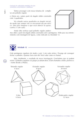 TP3 - Matemática nas Formas Geométricas e na Ecologia - Parte I
Construção do conhecimento matemático em ação:
revestimentos, preenchimentos e semelhanças
Seção2
98
Vamos prosseguir com nossa tentativa de comple-
tar um poliedro regular.
c) Desta vez, vamos partir do ângulo sólido construído
com 3 quadrados:
Vá colando outros quadrados no ângulo inicial,
de modo que sempre três se encontrem em um vérti-
ce. Deu para imaginar o que você obterá? Se quiser,
confira: é um cubo.
Ainda falta verificar qual poliedro regular podere-
mos obter a partir do ângulo sólido construído com 3 pentágonos. Volte para seu entrete-
nimento com montagem de figuras, como indicado na Atividade 12.
Atividade 12
Cole pentágonos regulares de modo a unir 3 em cada vértice. Prossiga até conseguir
fechar o poliedro. Quantas faces tem ele? Você sabe como se chama?
Veja, finalmente, o resultado de nossa investigação. Concluímos que só podem
existir 5 poliedros regulares (os gregos já sabiam disso. Eram chamados sólidos platônicos
- nome devido a Platão).
Icosaedro regular
20 faces
Tetraedro regular
4 faces
Cubo
6 faces
Octaedro regular
8 faces
Dodecaedro regular
12 faces
 