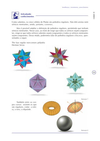 Semelhanças, revestimentos, preenchimentos
Unidade10
99
Articulando
conhecimentos
Como sabemos, os cinco sólidos de Platão são poliedros regulares. Não têm arestas nem
vértices reentrantes, sendo, portanto, convexos.
Mas é possível ampliar a definição de poliedros regulares, permitindo que tenham
vértices reentrantes. Nesse caso, ao invés de exigir que todos os vértices sejam congruen-
tes, exige-se que todos vértices salientes sejam congruentes e todos os vértices reentrantes
sejam congruentes. Desse modo, poderemos falar de poliedros regulares côncavos, apre-
sentados a seguir.
Também entre os cor-
pos curvos existem os que
são regulares, como a esfe-
ra, o toro, o elipsóide.
The four regular non-convex polyedra
Herman Serras
Ilustração 7
Ilustração 8
 