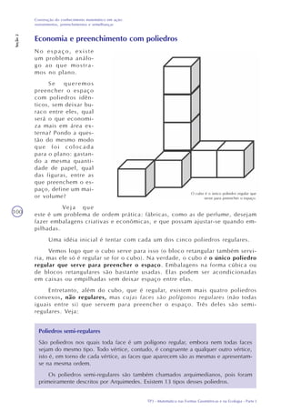 TP3 - Matemática nas Formas Geométricas e na Ecologia - Parte I
Construção do conhecimento matemático em ação:
revestimentos, preenchimentos e semelhanças
Seção2
100
Economia e preenchimento com poliedros
No espaço, existe
um problema análo-
go ao que mostra-
mos no plano.
Se queremos
preencher o espaço
com poliedros idên-
ticos, sem deixar bu-
raco entre eles, qual
será o que economi-
za mais em área ex-
terna? Pondo a ques-
tão do mesmo modo
que foi colocada
para o plano: gastan-
do a mesma quanti-
dade de papel, qual
das figuras, entre as
que preenchem o es-
paço, define um mai-
or volume?
Veja que
este é um problema de ordem prática: fábricas, como as de perfume, desejam
fazer embalagens criativas e econômicas, e que possam ajustar-se quando em-
pilhadas.
Uma idéia inicial é tentar com cada um dos cinco poliedros regulares.
Vemos logo que o cubo serve para isso (o bloco retangular também servi-
ria, mas ele só é regular se for o cubo). Na verdade, o cubo é o único poliedro
regular que serve para preencher o espaço. Embalagens na forma cúbica ou
de blocos retangulares são bastante usadas. Elas podem ser acondicionadas
em caixas ou empilhadas sem deixar espaço entre elas.
Entretanto, além do cubo, que é regular, existem mais quatro poliedros
convexos, não regulares, mas cujas faces são polígonos regulares (não todas
iguais entre si) que servem para preencher o espaço. Três deles são semi-
regulares. Veja:
Poliedros semi-regulares
São poliedros nos quais toda face é um polígono regular, embora nem todas faces
sejam do mesmo tipo. Todo vértice, contudo, é congruente a qualquer outro vértice,
isto é, em torno de cada vértice, as faces que aparecem são as mesmas e apresentam-
se na mesma ordem.
Os poliedros semi-regulares são também chamados arquimedianos, pois foram
primeiramente descritos por Arquimedes. Existem 13 tipos desses poliedros.
O cubo é o único poliedro regular que
serve para preencher o espaço.
 