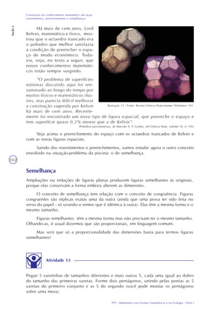 TP3 - Matemática nas Formas Geométricas e na Ecologia - Parte I
Construção do conhecimento matemático em ação:
revestimentos, preenchimentos e semelhanças
Seção2
102
Há mais de cem anos, Lord
Kelvin, matemático e físico, mos-
trou que o octaedro truncado era
o poliedro que melhor satisfazia
a condição de preencher o espa-
ço de modo econômico. Toda-
via, veja, no texto a seguir, que
novos conhecimentos matemáti-
cos estão sempre surgindo.
“O problema de superfícies
mínimas discutido aqui foi ree-
xaminado ao longo do tempo por
muitos físicos e matemáticos ilus-
tres, mas parecia difícil melhorar
a construção sugerida por Kelvin
há mais de cem anos. Recente-
mente foi encontrado um novo tipo de figura espacial, que preenche o espaço e
tem superfície quase 0,3% menor que a de Kelvin”.
(Poliedros parcimoniosos, de Marcelo A. F. Gomes, em Ciência Hoje, volume 18, no
105)
Veja acima o preenchimento do espaço com os octaedros truncados de Kelvin e
com as novas figuras espaciais.
Saindo dos revestimentos e preenchimentos, vamos estudar agora o outro conceito
envolvido na situação-problema da piscina: o de semelhança.
Ilustração 13 - Fonte: Revista Ciência Hoje/volume 18/número 105.
Semelhança
Ampliações ou reduções de figuras planas produzem figuras semelhantes às originais,
porque elas conservam a forma embora alterem as dimensões.
O conceito de semelhança tem relação com o conceito de congruência. Figuras
congruentes são réplicas exatas uma da outra (ainda que uma possa ter sido feita no
verso do papel - só virando-a vemos que é idêntica à outra). Elas têm a mesma forma e o
mesmo tamanho.
Figuras semelhantes têm a mesma forma mas não precisam ter o mesmo tamanho.
Olhando-as, é usual dizermos que são proporcionais, em linguagem comum.
Mas será que só a proporcionalidade das dimensões basta para termos figuras
semelhantes?
Atividade 13
Pegue 5 varetinhas de tamanhos diferentes e mais outras 5, cada uma igual ao dobro
do tamanho das primeiras varetas. Forme dois pentágonos, unindo pelas pontas as 5
varetas do primeiro conjunto e as 5 do segundo (você pode montar os pentágonos
sobre uma mesa).
 