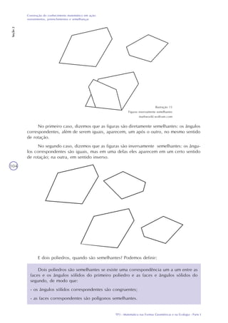 TP3 - Matemática nas Formas Geométricas e na Ecologia - Parte I
Construção do conhecimento matemático em ação:
revestimentos, preenchimentos e semelhanças
Seção2
104
Ilustração 15
Figuras inversamente semelhantes
mathworld.wolfram.com
No primeiro caso, dizemos que as figuras são diretamente semelhantes: os ângulos
correspondentes, além de serem iguais, aparecem, um após o outro, no mesmo sentido
de rotação.
No segundo caso, dizemos que as figuras são inversamente semelhantes: os ângu-
los correspondentes são iguais, mas em uma delas eles aparecem em um certo sentido
de rotação; na outra, em sentido inverso.
E dois poliedros, quando são semelhantes? Podemos definir:
Dois poliedros são semelhantes se existe uma correspondência um a um entre as
faces e os ângulos sólidos do primeiro poliedro e as faces e ângulos sólidos do
segundo, de modo que:
- os ângulos sólidos correspondentes são congruentes;
- as faces correspondentes são polígonos semelhantes.
 