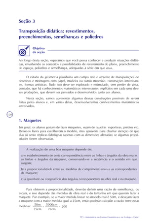 TP3 - Matemática nas Formas Geométricas e na Ecologia - Parte I
106
Seção 3
Transposição didática: revestimentos,
preenchimentos, semelhanças e poliedros
Ao longo desta seção, esperamos que você possa conhecer e produzir situações didáti-
cas, envolvendo os conceitos e possibilidades de revestimento do plano, preenchimento
do espaço, poliedros e semelhança, adequadas à série em que atua.
Objetivo
da seção
O estudo da geometria possibilita um campo rico e atraente de manipulações de
desenhos e montagens com papel, madeira ou outros materiais; construções interessan-
tes, formas artísticas. Tudo isso deve ser explorado e estimulado, sem perder de vista,
contudo, que há conhecimentos matemáticos interessantes implícitos em cada uma des-
sas produções, que devem ser pensados e desenvolvidos junto aos alunos.
Nesta seção, vamos apresentar algumas dessas construções possíveis de serem
feitas pelos alunos e, em várias delas, desenvolveremos conhecimentos matemáticos
envolvidos.
1. Maquetes
Em geral, os alunos gostam de fazer maquetes, sejam de quadras esportivas, prédios etc.
Deixe-os livres para escolherem o modelo, mas aproveite para chamar atenção de que
elas só serão réplicas fidedignas (apenas com as dimensões alteradas) se algumas propri-
edades forem observadas.
A realização de uma boa maquete depende de:
a) o estabelecimento de certa correspondência entre as linhas e ângulos da obra real e
as linhas e ângulos da maquete, conservando-se a seqüência e o sentido em que
surgem;
b) a proporcionalidade entre as medidas de comprimento reais e as correspondentes
da maquete;
c) a igualdade ou congruência dos ângulos correspondentes na obra real e na maquete.
Para obterem a proporcionalidade, deverão definir uma razão de semelhança, ou
escala, e isso depende das medidas da obra real e do tamanho em que querem fazer a
maquete. Por exemplo, se a maior medida linear no modelo real é 50m, e desejam fazer
a maquete com a maior medida igual a 25cm, então poderão calcular a razão entre essas
medidas:
 