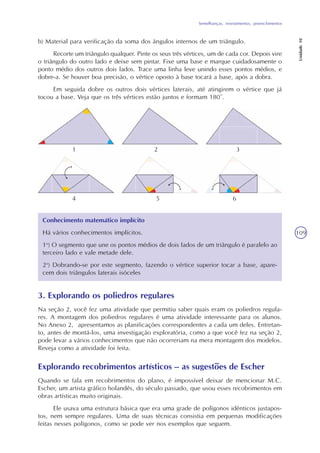 Semelhanças, revestimentos, preenchimentos
Unidade10
109
b) Material para verificação da soma dos ângulos internos de um triângulo.
Recorte um triângulo qualquer. Pinte os seus três vértices, um de cada cor. Depois vire
o triângulo do outro lado e deixe sem pintar. Fixe uma base e marque cuidadosamente o
ponto médio dos outros dois lados. Trace uma linha leve unindo esses pontos médios, e
dobre-a. Se houver boa precisão, o vértice oposto à base tocará a base, após a dobra.
Em seguida dobre os outros dois vértices laterais, até atingirem o vértice que já
tocou a base. Veja que os três vértices estão juntos e formam 180°.
Conhecimento matemático implícito
Há vários conhecimentos implícitos.
1o
) O segmento que une os pontos médios de dois lados de um triângulo é paralelo ao
terceiro lado e vale metade dele.
2o
) Dobrando-se por este segmento, fazendo o vértice superior tocar a base, apare-
cem dois triângulos laterais isóceles
3. Explorando os poliedros regulares
Na seção 2, você fez uma atividade que permitiu saber quais eram os poliedros regula-
res. A montagem dos poliedros regulares é uma atividade interessante para os alunos.
No Anexo 2, apresentamos as planificações correspondentes a cada um deles. Entretan-
to, antes de montá-los, uma investigação exploratória, como a que você fez na seção 2,
pode levar a vários conhecimentos que não ocorreriam na mera montagem dos modelos.
Reveja como a atividade foi feita.
Explorando recobrimentos artísticos – as sugestões de Escher
Quando se fala em recobrimentos do plano, é impossível deixar de mencionar M.C.
Escher, um artista gráfico holandês, do século passado, que usou esses recobrimentos em
obras artísticas muito originais.
Ele usava uma estrutura básica que era uma grade de polígonos idênticos justapos-
tos, nem sempre regulares. Uma de suas técnicas consistia em pequenas modificações
feitas nesses polígonos, como se pode ver nos exemplos que seguem.
1 2 3
4 5 6
 