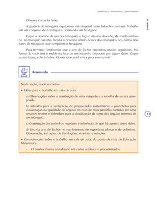 Semelhanças, revestimentos, preenchimentos
Unidade10
111
Observe como foi feito:
A grade é de triângulos equiláteros em diagonal (sem lados horizontais). Trabalhe
em um conjunto de 6 triângulos, formando um hexágono.
Copie o desenho de um dos triângulos e faça o mesmo desenho, de modo simétri-
co, no triângulo vizinho. Repita o desenho obtido nesses dois triângulos nos outros dois
pares de triângulos que compõem o hexágono.
Para terminar, lembramos que a arte de Escher encontrou muitos seguidores. No
Anexo 3, você tem o molde da face de um tetraedro decorado por algum deles. Copie
quatro faces, cole e dobre. Quem sabe você entra para essa turma?
Nesta seção, você encontrou:
• Idéias para o trabalho em sala de aula:
a) Observações sobre a construção de uma maquete e a escolha de escala apro-
priada.
b) Artefatos para a verificação de propriedades matemáticas – pranchetas para
visualização da igualdade de ângulos no caso de duas paralelas cortadas por uma
secante; recorte e dobradura para a visualização da soma dos ângulos internos de
um triângulo.
c) Construção dos poliedros regulares e inferência de que há apenas cinco deles.
d) Uso da arte de Escher no recobrimento de superfícies planas e de poliedros.
Observação, em ação, de translações, simetrias e rotações.
• Considerações sobre o trabalho em sala de aula, do ponto de vista de Educação
Matemática.
- O conhecimento cristalizado em certos artefatos e procedimentos.
Resumindo
 