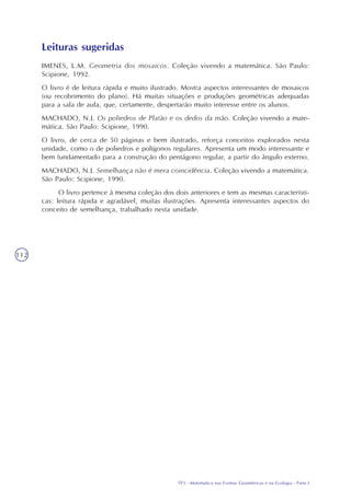 TP3 - Matemática nas Formas Geométricas e na Ecologia - Parte I
112
Leituras sugeridas
IMENES, L.M. Geometria dos mosaicos. Coleção vivendo a matemática. São Paulo:
Scipione, 1992.
O livro é de leitura rápida e muito ilustrado. Mostra aspectos interessantes de mosaicos
(ou recobrimento do plano). Há muitas situações e produções geométricas adequadas
para a sala de aula, que, certamente, despertarão muito interesse entre os alunos.
MACHADO, N.J. Os poliedros de Platão e os dedos da mão. Coleção vivendo a mate-
mática. São Paulo: Scipione, 1990.
O livro, de cerca de 50 páginas e bem ilustrado, reforça conceitos explorados nesta
unidade, como o de poliedros e polígonos regulares. Apresenta um modo interessante e
bem fundamentado para a construção do pentágono regular, a partir do ângulo externo.
MACHADO, N.J. Semelhança não é mera coincidência. Coleção vivendo a matemática.
São Paulo: Scipione, 1990.
O livro pertence à mesma coleção dos dois anteriores e tem as mesmas característi-
cas: leitura rápida e agradável, muitas ilustrações. Apresenta interessantes aspectos do
conceito de semelhança, trabalhado nesta unidade.
 