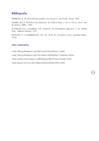 Semelhanças, revestimentos, preenchimentos
Unidade10
113
BARBOSA. R. M. Descobrindo padrões em mosaicos. São Paulo: Atual, 1993.
GOMES, M.A.F. Poliedros Parcimoniosos. In: Ciência Hoje, v. 18, n. 105, p. 20-21. Rio
de Janeiro: SBPC, 1994.
O´DAFLER, P.G. e CLEMENS, S.R. Geometry: an investigative approach, 2. ed. Menlo
Park: Addison Wesley, 1977.
ROUCHÉ, E. e COMBEROUSS, Ch. De. Traité de Géométrie. Paris: Gauthier-Villars,
1954.
SITES UTILIZADOS:
<http://library.thinkquest.org/16661/escher/tesselations.1.html>
<http://library.thinkquest.org/1661/index2.html?tqskip1=1&tqtime=0824>
<http://mathcentral.uregina.ca/RR/database/RR.09.96/archamb1.html>
<http://garnet.acns.fsu.edu/~jflake/math/GeomSp/GSTess.html>
Bibliografia
 