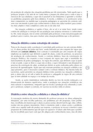 Semelhanças, revestimentos, preenchimentos
Unidade10
115
Situação didática como estratégia de ensino
Trata-se da situação onde a produção é controlada pelo professor via um contrato didáti-
co. O aluno produz de forma não livre, sendo balizada por um conjunto de regras que
definem um contrato didático. Esse contrato é constituído por um conjunto de regras
implícitas ou explícitas que definem o papel do aluno, como do professor, no processo
de produção de conhecimento. Assim, o contrato didático, base da constituição da
situação didática, diz respeito a esse conjunto de regras que rege a totalidade do
funcionamento da prática pedagógica. As regras do contrato, que definem o que se pode
e não se pode, o que se deve e o que não se deve, o que é desejável e não desejável no
processo da construção do saber, acabam por definir as ações realizadas pelos alunos no
processo de aprendizagem. Ações que não estariam presentes na situação a-didática são
aqui presentes, pois é necessário cumprir com o contrato didático. Na mesma linha de
raciocínio, ações presentes na situação didática estão ausentes nas situações a-didáticas
pois o aluno não se vê sob a tutela do professor e subjugado às regras de um contrato
que só tem validade no espaço e no tempo da escola.
Assim, as ações matemáticas realizadas dentro ou fora da escola começam a se
distanciarem de maneira significativa, onde a produção nas situações a-didáticas são
mais naturais e espontâneas, enquanto que na escola a produção visa sobretudo a cum-
prir o professor, cumprir o contrato, ter sucesso na escola e dela se afastar.
de produção de soluções das situações-problema por ele vivenciadas. Tudo aquilo que o
professor propõe e faz tem de ter como meta o preparo do aluno para a vida e para o
exercício de sua cidadania, o que não é possível se nos limitarmos a aprender a resolver
os problemas propostos pelo livro didático. A escola, a didática e os professores serão
mais competentes na medida que a proposta pedagógica se aproxime do contexto real,
sem criar um mundo à parte cujo conhecimento o aluno não saiba transferir para contex-
tos mais amplos e mais complexos como são os da vida real.
Na situação a-didática o sujeito é livre, ele se vê e se sente livre, tendo como
critério de validação e correção de sua produção suas próprias estruturas e conhecimen-
to. Ele, nesta situação, não se sente controlado pelo professor, e não está preocupado em
produzir para o outros, mas para resolver uma situação-problema que a ele pertence.
Dialética entre situação a-didática e situação didática2
A concepção moderna de ensino demanda do professor provocar no aluno adaptações
desejáveis, por uma escolha judiciosa, aos problemas por ele propostos. Estes proble-
mas, escolhidos de maneira que o aluno os possa aceitar, devem fazê-lo agir, falar, refletir,
evoluir em seu próprio movimento. Entre o momento onde o aluno aceita o problema
como seu e aquele onde ele produz sua resposta, o professor se recusa a interferir como
propositor de conhecimentos que ele quer ver aparecer. O aluno sabe bem que o proble-
ma foi escolhido para fazer com que ele adquira um conhecimento novo, mas ele deve
2 Tradução livre das pp 59-60 do livro Théorie des Situations Didactiques.
 