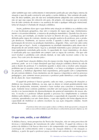 TP3 - Matemática nas Formas Geométricas e na Ecologia - Parte I
116
saber também que este conhecimento é inteiramente justificado por uma lógica interna da
situação e que ele pode construi-la sem apelar a razões didáticas. Não somente ele pode,
mas ele deve também, pois ele não terá verdadeiramente adquirido este conhecimento a
não ser que seja capaz de colocá-lo em ação, ele próprio, em situações que se encontre
fora de todo contexto de ensino e na ausência de toda e qualquer indicação intencional.
Uma tal situação é chamada de situação a-didática.
Assim, podemos dizer que o que define uma situação ser didática ou a-didática não
é a sua localização geográfica, mas sim o conjunto de regras que rege, momentanea-
mente e circunstancialmente, a natureza de produção matemática. Quando fora da esco-
la, em casa, por exemplo, ao estudar ou fazer os deveres de casa, a produção pode ser
definida pelas regras do contrato, mesmo na pseudo ausência do professor, pois a produ-
ção destina-se, finalmente, ao sucesso escolar. É quando o aluno rejeita a ajuda e/ou
participação de terceiros na produção matemática, alegando «Não, você não sabe como
ele quer que se faça!». Assim, o engajamento na atividade matemática pelo aluno não é
desprovida de um sentido maior: faça-se a atividade matemática para satisfazer um con-
trato rigidamente controlado pela escola. A capacidade de «fazer matemática» do aluno
é sinalizada pela sua capacidade em cumprir com as regras do contrato: «De que vale
você resolver o problema com cálculo mental, se não sabe escrever como o fez na
prova. Fica com zero do mesmo jeito».
Se pode haver situação didática fora do espaço escolar, longe da presença física do
professor, pode ser (e é o mais desejável) que haja situação a-didática dentro da sala de
aula e diante do professor. É o momento quando o aluno está a resolver uma situação-
problema que já assumiu como sua propriedade, e se lança a estratégias e procedimen-
tos próprios, a mobilizar algoritmos mais espontâneos, preocupado com o cumprimento
de um contrato didático. Esses momentos são de riqueza e importância vital no processo
pedagógico, pois somente nesses processos o professor pode identificar a real capacida-
de do aluno de «fazer matemática».
O papel do professor é buscar garantir, cada vez mais, a presença de situações a-
didáticas nas situações didáticas, ou seja, que os alunos se sintam gradativamente mais
livres de produzirem, testarem, reverem e fazer evoluir seus conceitos e teoremas em
ação. Somente nesse contexto podemos conceber um real espaço de matematização na
escola e no favorecimento do desenvolvimento do potencial matemático de nossos alu-
nos. A escola e o professor falham quando o processo fica simplesmente o contexto
didático pelo didático, onde o aluno desenvolve a capacidade de responder às regras do
contrato, aprendendo a ser um «bom aluno», o que não significa de forma alguma em ter
capacidade de mobilizar os saberes escolares na sua ação enquanto cidadão. Assim
afirma Brousseau:
«O professor deve sem cessar ajudar o aluno a se liberar, desde que possível, a situação de
todos os seus artifícios didáticos para lhe deixar o conhecimento pessoal e objetivo»(p. 60)
O que vem, então, a ser didática?
A didática busca, nesta perspectiva da Teoria das Situações, não ser uma prescritora de
técnicas e metodologias de transmissão do saber científico. O papel da ciência e da
prática da didática é de buscar descrever e de compreender esse complexo sistema de
construção de conhecimento entre o espaço da situação didática e da situação a-
didática, a partir do qual o professor possa constituir um contrato de conotação provi-
 