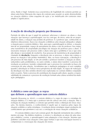 Semelhanças, revestimentos, preenchimentos
Unidade10
117
sória, fluída e frágil. Somente essa característica de fragilidade do contexto permite ao
aluno uma breve liberação das regras do contrato para assumir as ações desenvolvidas
na situação didática como esquema de ação a ser mobilizado em contextos mais
amplos e significativos.
A noção de devolução proposta por Brousseau
Partindo da idéia de que é papel do professor selecionar e oferecer ao aluno a «boa
situação» que favoreça a aprendizagem, isso faz com que, de início, antes de ser propri-
edade do aluno, a situação seja produto do professor. É o professor que, conhecendo os
objetivos educacionais, busca nas situações a-didáticas uma situação adequada e adapta
a situação para o contexto didático. Mas, para que a aprendizagem se efetive, a situação
tem de ser propriedade, espaço de pensamento do aluno e não do professor. Isso requer
uma transferência de propriedade psicológica da situação do professor para o aluno. É
necessário instaurar um processo onde o aluno sinta que o problema é seu e que sinta
alto desejo e necessidade de resolvê-lo. Esse processo de transferência de propriedade é
chamado de devolução. Enquanto a devolução não se processa, o aluno não começa a
pensar na situação e não produz matemática. Mas, na nossa concepção, a devolução é
um processo de mão dupla: se em um sentido o professor transfere a situação ao aluno,
seduzindo-o pela problemática, no outro sentido, o aluno deve transferir o processo de
resolução ao professor, fazendo compreender que o processo foi construído na busca da
construção de uma solução. Acreditamos que a mediação pedagógica só será completa
quando a devolução se realizar nessa perspectiva de mão dupla. As regras de realização
da devolução nos dois sentidos devem estar explicitadas no contrato didático estipulado
entre as partes. Tanto o processo de assimilação da situação pelo aluno, quanto a respon-
sabilidade de comunicar o processo de resolução formam uma coluna vertebral da medi-
ação pedagógica.
A didática como um jogo: as regras
que definem a aprendizagem num contexto didático
Segundo Brousseau (p. 60-61), o contrato didático é a regra do jogo e a estratégia da
situação didática. É o meio que o professor tem de colocar em cena a situação. Mas a
evolução da situação modifica o contrato que permite então a obtenção de novas situa-
ções. Da mesma maneira, o conhecimento é aquilo que se expressa pelas regras da
situação a-didática e pelas estratégias. A evolução destas estratégias requer produções de
conhecimento que permitem à sua vez a concepção de novas situações a-didáticas.
O contrato didático não é um contrato geral. Ele depende estritamente dos conheci-
mentos em jogo. Na didática moderna, o ensino é a devolução ao aluno de uma situa-
ção a-didática, correta, a aprendizagem é uma adaptação a esta situação. Veremos que
podemos conceber essas situações como jogos formais e que esta concepção favorece a
compreensão e a teorização das situações de ensino.
 