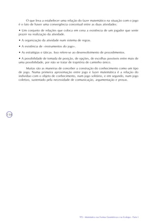 TP3 - Matemática nas Formas Geométricas e na Ecologia - Parte I
118
O que leva a estabelecer uma relação do fazer matemático na situação com o jogo
é o fato de haver uma convergência conceitual entre as duas atividades:
• Um conjunto de relações que coloca em cena a existência de um jogador que sente
prazer na realização da atividade.
• A organização da atividade num sistema de regras.
• A existência de «instrumentos do jogo».
• As estratégias e táticas. Isso refere-se ao desenvolvimento de procedimentos.
• A possibilidade de tomada de posição, de opções, de escolhas possíveis entre mais de
uma possibilidade, por não se tratar de trajetória de caminho único.
Muitas são as maneiras de conceber a construção do conhecimento como um tipo
de jogo. Numa primeira aproximação entre jogo e fazer matemática é a relação do
indivíduo com o objeto de conhecimento, num jogo solitário, e em segundo, num jogo
coletivo, sustentado pela necessidade de comunicação, argumentação e provas.
 