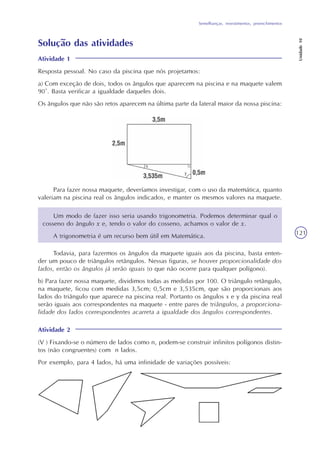 Semelhanças, revestimentos, preenchimentos
Unidade10
121
Solução das atividades
Atividade 1
Resposta pessoal. No caso da piscina que nós projetamos:
a) Com exceção de dois, todos os ângulos que aparecem na piscina e na maquete valem
90°. Basta verificar a igualdade daqueles dois.
Os ângulos que não são retos aparecem na última parte da lateral maior da nossa piscina:
Para fazer nossa maquete, deveríamos investigar, com o uso da matemática, quanto
valeriam na piscina real os ângulos indicados, e manter os mesmos valores na maquete.
Um modo de fazer isso seria usando trigonometria. Podemos determinar qual o
cosseno do ângulo x e, tendo o valor do cosseno, achamos o valor de x.
A trigonometria é um recurso bem útil em Matemática.
Todavia, para fazermos os ângulos da maquete iguais aos da piscina, basta enten-
der um pouco de triângulos retângulos. Nessas figuras, se houver proporcionalidade dos
lados, então os ângulos já serão iguais (o que não ocorre para qualquer polígono).
b) Para fazer nossa maquete, dividimos todas as medidas por 100. O triângulo retângulo,
na maquete, ficou com medidas 3,5cm; 0,5cm e 3,535cm, que são proporcionais aos
lados do triângulo que aparece na piscina real. Portanto os ângulos x e y da piscina real
serão iguais aos correspondentes na maquete - entre pares de triângulos, a proporciona-
lidade dos lados correspondentes acarreta a igualdade dos ângulos correspondentes.
Atividade 2
(V ) Fixando-se o número de lados como n, podem-se construir infinitos polígonos distin-
tos (não congruentes) com n lados.
Por exemplo, para 4 lados, há uma infinidade de variações possíveis:
 