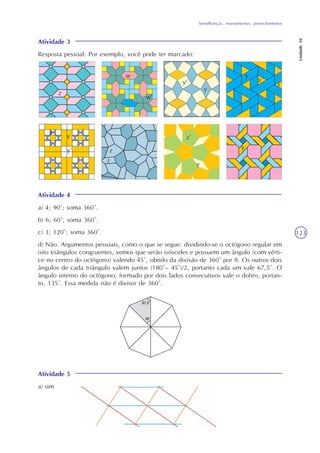 Semelhanças, revestimentos, preenchimentos
Unidade10
123
Atividade 3
Resposta pessoal. Por exemplo, você pode ter marcado:
Atividade 4
a) 4; 90°; soma 360°.
b) 6; 60°; soma 360°.
c) 3; 120°; soma 360°.
d) Não. Argumentos pessoais, como o que se segue: dividindo-se o octógono regular em
oito triângulos congruentes, vemos que serão isósceles e possuem um ângulo (com vérti-
ce no centro do octógono) valendo 45°, obtido da divisão de 360° por 8. Os outros dois
ângulos de cada triângulo valem juntos (180°– 45°)/2, portanto cada um vale 67,5°. O
ângulo interno do octógono, formado por dois lados consecutivos vale o dobro, portan-
to, 135°. Essa medida não é divisor de 360°.
Atividade 5
a) sim
z
w
y’
y
y
x’
x’
x
y
y’ z
z
z’
y
y
w’
 