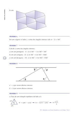 TP3 - Matemática nas Formas Geométricas e na Ecologia - Parte I
124
Soluçãodasatividades
b) sim
Atividade 6
Em um n-ágono (n lados), a soma dos ângulos internos vale (n – 2) x 180°.
Atividade 7
Calcule a soma dos ângulos internos:
a) em um pentágono: (5 –2) x 180° = 3 x 180°= 540°
b) em um octógono: (8 –2) x 180° = 6 x 180°= 1080°
c) em um decágono: (10 –2) x 180° = 8 x 180°= 1440°
Atividade 8
a´ = a por serem alternos internos
b´ = b por serem alternos internos
Atividade 9
a) Área de um triângulo eqüilátero de lado a/3:
 