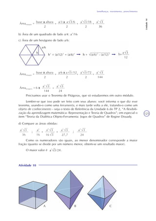 Semelhanças, revestimentos, preenchimentos
Unidade10
125
b) Área de um quadrado de lado a/4: a²/16
c) Área de um hexágono de lado a/6:
Precisamos usar o Teorema de Pitágoras, que só estudaremos em outro módulo.
Lembre-se que isso pode ser feito com seus alunos: você informa o que diz esse
teorema, usando-o como uma ferramenta, e mais tarde volta a ele, tratando-o como um
objeto de conhecimento - veja o texto de Referência da Unidade 6 do TP 2, “A flexibili-
zação da aprendizagem matemática- Representação e Teoria de Quadros”; em especial o
item “Teoria da Dialética Objeto-Ferramenta: Jogos de Quadros” de Regine Douady.
d) Compare as áreas obtidas:
Como os numeradores são iguais, ao menor denominador corresponde a maior
fração (quanto se divide por um número menor, obtem-se um resultado maior).
O maior valor é .
Atividade 10
A B C
 