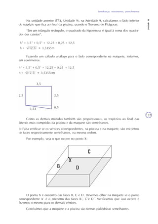 Semelhanças, revestimentos, preenchimentos
Unidade10
127
Na unidade anterior (TP3, Unidade 9), na Atividade 9, calculamos o lado inferior
do trapézio que fica ao final da piscina, usando o Teorema de Pitágoras:
“Em um triângulo retângulo, o quadrado da hipotenusa é igual à soma dos quadra-
dos dos catetos”.
Fazendo um cálculo análogo para o lado correspondente na maquete, teríamos,
em centímetros:
Como as demais medidas também são proporcionais, os trapézios ao final das
laterais mais compridas da piscina e da maquete são semelhantes.
b) Falta verificar se os vértices correspondentes, na piscina e na maquete, são encontros
de faces respectivamente semelhantes, na mesma ordem.
Por exemplo, veja o que ocorre no ponto X:
O ponto X é encontro das faces B, C e D. Devemos olhar na maquete se o ponto
correspondente X´ é o encontro das faces B´, C´e D´. Verificamos que isso ocorre e
fazemos o mesmo para os demais vértices.
Concluímos que a maquete e a piscina são formas poliédricas semelhantes.
 