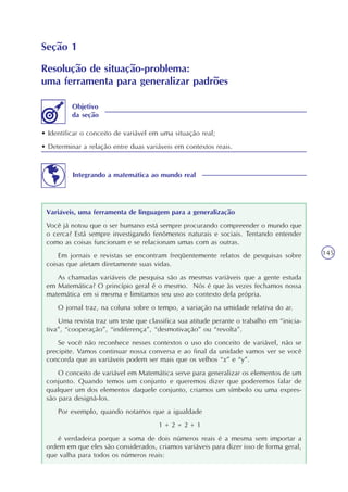 145
Seção 1
Resolução de situação-problema:
uma ferramenta para generalizar padrões
• Identificar o conceito de variável em uma situação real;
• Determinar a relação entre duas variáveis em contextos reais.
Objetivo
da seção
Integrando a matemática ao mundo real
Variáveis, uma ferramenta de linguagem para a generalização
Você já notou que o ser humano está sempre procurando compreender o mundo que
o cerca? Está sempre investigando fenômenos naturais e sociais. Tentando entender
como as coisas funcionam e se relacionam umas com as outras.
Em jornais e revistas se encontram freqüentemente relatos de pesquisas sobre
coisas que afetam diretamente suas vidas.
As chamadas variáveis de pesquisa são as mesmas variáveis que a gente estuda
em Matemática? O princípio geral é o mesmo. Nós é que às vezes fechamos nossa
matemática em si mesma e limitamos seu uso ao contexto dela própria.
O jornal traz, na coluna sobre o tempo, a variação na umidade relativa do ar.
Uma revista traz um teste que classifica sua atitude perante o trabalho em “inicia-
tiva”, “cooperação”, “indiferença”, “desmotivação” ou “revolta”.
Se você não reconhece nesses contextos o uso do conceito de variável, não se
precipite. Vamos continuar nossa conversa e ao final da unidade vamos ver se você
concorda que as variáveis podem ser mais que os velhos “x” e “y”.
O conceito de variável em Matemática serve para generalizar os elementos de um
conjunto. Quando temos um conjunto e queremos dizer que poderemos falar de
qualquer um dos elementos daquele conjunto, criamos um símbolo ou uma expres-
são para designá-los.
Por exemplo, quando notamos que a igualdade
1 + 2 = 2 + 1
é verdadeira porque a soma de dois números reais é a mesma sem importar a
ordem em que eles são considerados, criamos variáveis para dizer isso de forma geral,
que valha para todos os números reais:
 