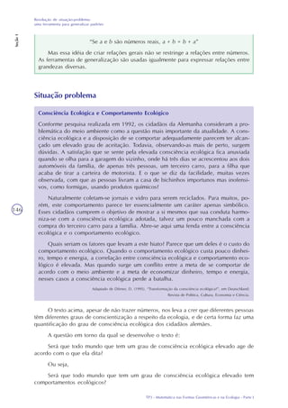 TP3 - Matemática nas Formas Geométricas e na Ecologia - Parte I
Resolução de situação-problema:
uma ferramenta para generalizar padrões
Seção1
146
“Se a e b são números reais, a + b = b + a”
Mas essa idéia de criar relações gerais não se restringe a relações entre números.
As ferramentas de generalização são usadas igualmente para expressar relações entre
grandezas diversas.
Consciência Ecológica e Comportamento Ecológico
Conforme pesquisa realizada em 1992, os cidadãos da Alemanha consideram a pro-
blemática do meio ambiente como a questão mais importante da atualidade. A cons-
ciência ecológica e a disposição de se comportar adequadamente parecem ter alcan-
çado um elevado grau de aceitação. Todavia, observando-as mais de perto, surgem
dúvidas. A satisfação que se sente pela elevada consciência ecológica fica anuviada
quando se olha para a garagem do vizinho, onde há três dias se acrescentou aos dois
automóveis da família, de apenas três pessoas, um terceiro carro, para a filha que
acaba de tirar a carteira de motorista. E o que se diz da facilidade, muitas vezes
observada, com que as pessoas livram a casa de bichinhos importunos mas inofensi-
vos, como formigas, usando produtos químicos?
Naturalmente coletam-se jornais e vidro para serem reciclados. Para muitos, po-
rém, este comportamento parece ter essencialmente um caráter apenas simbólico.
Esses cidadãos cumprem o objetivo de mostrar a si mesmos que sua conduta harmo-
niza-se com a consciência ecológica adotada, talvez um pouco manchada com a
compra do terceiro carro para a família. Abre-se aqui uma fenda entre a consciência
ecológica e o comportamento ecológico.
Quais seriam os fatores que levam a este hiato? Parece que um deles é o custo do
comportamento ecológico. Quando o comportamento ecológico custa pouco dinhei-
ro, tempo e energia, a correlação entre consciência ecológica e comportamento eco-
lógico é elevada. Mas quando surge um conflito entre a meta de se comportar de
acordo com o meio ambiente e a meta de economizar dinheiro, tempo e energia,
nesses casos a consciência ecológica perde a batalha.
Adaptado de Dörner, D. (1995). “Transformação da consciência ecológica?”, em Deutschland:
Revista de Política, Cultura, Economia e Ciência.
Situação problema
O texto acima, apesar de não trazer números, nos leva a crer que diferentes pessoas
têm diferentes graus de conscientização a respeito da ecologia, e de certa forma faz uma
quantificação do grau de consciência ecológica dos cidadãos alemães.
A questão em torno da qual se desenvolve o texto é:
Será que todo mundo que tem um grau de consciência ecológica elevado age de
acordo com o que ela dita?
Ou seja,
Será que todo mundo que tem um grau de consciência ecológica elevado tem
comportamentos ecológicos?
 