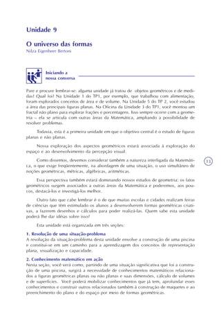 13
Unidade 9
O universo das formas
Nilza Eigenheer Bertoni
Pare e procure lembrar-se: alguma unidade já tratou de objetos geométricos e de medi-
das? Qual foi? Na Unidade 1 do TP1, por exemplo, que trabalhou com alimentação,
foram explorados conceitos de área e de volume. Na Unidade 5 do TP 2, você estudou
a área das principais figuras planas. Na Oficina da Unidade 3 do TP1, você montou um
fractal não plano para explorar frações e porcentagens. Isso sempre ocorre com a geome-
tria – ela se articula com outras áreas da Matemática, ampliando a possibilidade de
resolver problemas.
Todavia, esta é a primeira unidade em que o objetivo central é o estudo de figuras
planas e não planas.
Nossa exploração dos aspectos geométricos estará associada à exploração do
espaço e ao desenvolvimento da percepção visual.
Como dissemos, devemos considerar também a natureza interligada da Matemáti-
ca, o que exige freqüentemente, na abordagem de uma situação, o uso simultâneo de
noções geométricas, métricas, algébricas, aritméticas.
Essa perspectiva também estará dominando nossos estudos de geometria: os fatos
geométricos surgem associados a outras áreas da Matemática e poderemos, aos pou-
cos, destacá-los e investigá-los melhor.
Outro fato que cabe lembrar é o de que muitas escolas e cidades realizam feiras
de ciências que têm estimulado os alunos a desenvolverem formas geométricas criati-
vas, a fazerem desenhos e cálculos para poder realizá-las. Quem sabe esta unidade
poderá lhe dar idéias sobre isso?
Esta unidade está organizada em três seções:
1. Resolução de uma situação-problema
A resolução da situação-problema desta unidade envolve a construção de uma piscina
e constitui-se em um caminho para a aprendizagem dos conceitos de representação
plana, visualização e capacidade.
2. Conhecimento matemático em ação
Nesta seção, você verá como, partindo de uma situação significativa que foi a constru-
ção de uma piscina, surgirá a necessidade de conhecimentos matemáticos relaciona-
dos a figuras geométricas planas ou não planas e suas dimensões, cálculo de volumes
e de superfícies. Você poderá mobilizar conhecimentos que já tem, aprofundar esses
conhecimentos e construir outros relacionados também à construção de maquetes e ao
preenchimento do plano e do espaço por meio de formas geométricas.
Iniciando a
nossa conversa
 