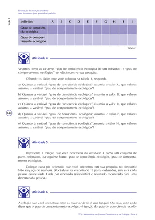 TP3 - Matemática nas Formas Geométricas e na Ecologia - Parte I
Resolução de situação-problema:
uma ferramenta para generalizar padrões
Seção1
148
Indivíduo
Grau de consciên-
cia ecológica
Grau de compor-
tamento ecológico
A B C D E F G H I J
Tabela 1
Atividade 4
Vejamos como as variáveis “grau de consciência ecológica de um indivíduo” e “grau de
comportamento ecológico” se relacionam na sua pesquisa.
Olhando os dados que você colocou na tabela 1, responda.
a) Quando a variável “grau de consciência ecológica” assumiu o valor A, que valores
assumiu a variável “grau de comportamento ecológico”?
b) Quando a variável “grau de consciência ecológica” assumiu o valor B, que valores
assumiu a variável “grau de comportamento ecológico”?
c) Quando a variável “grau de consciência ecológica” assumiu o valor R, que valores
assumiu a variável “grau de comportamento ecológico”?
d) Quando a variável “grau de consciência ecológica” assumiu o valor P, que valores
assumiu a variável “grau de comportamento ecológico”?
e) Quando a variável “grau de consciência ecológica” assumiu o valor N, que valores
assumiu a variável “grau de comportamento ecológico”?
Atividade 5
Represente a relação que você descreveu na atividade 4 como um conjunto de
pares ordenados, da seguinte forma: grau de consciência ecológica, grau de comporta-
mento ecológico.
Coloque cada par ordenado que você encontrou em sua pesquisa no conjunto!
Não esqueça de nenhum. (Você deve ter encontrado 10 pares ordenados, um para cada
pessoa entrevistada. Cada par ordenado representará o resultado encontrado para uma
determinada pessoa.)
Atividade 6
A relação que você encontrou entre as duas variáveis é uma função? Ou seja, você pode
dizer que o grau de comportamento ecológico é função do grau de consciência ecoló-
 