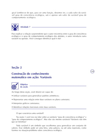 149
gica? Lembre-se de que, para ser uma função, devemos ter, a cada valor da variá-
vel grau de consciência ecológica, um e apenas um valor da variável grau de
comportamento ecológico.
Atividade 7
Para explicar a relação surpreendente que o autor encontrou entre o grau de consciência
ecológica e o grau de comportamento ecológico dos alemães, o autor introduziu outra
variável na questão. Você consegue identificar qual é ela?
Seção 2
Construção do conhecimento
matemático em ação: Variáveis
Ao longo desta seção, você deverá ser capaz de:
• Utilizar variáveis para generalizar padrões aritméticos;
• Representar uma relação entre duas variáveis no plano cartesiano;
• Interpretar gráficos cartesianos;
• Identificar relações funcionais entre duas variáveis.
Objetivo
da seção
O que caracteriza uma variável?
Na seção 1 você nos viu falar sobre as variáveis “grau de consciência ecológica” e
“grau de comportamento ecológico”. Mas elas são mesmo variáveis? Variáveis não têm
que ser letrinhas?
Toda variável é um símbolo que escolhemos para generalizar um conjunto de
valores. Esse símbolo pode ser uma letra, uma palavra, ou até uma expressão, como
fizemos na situação-problema sobre consciência ecológica.
 