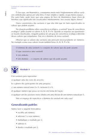 TP3 - Matemática nas Formas Geométricas e na Ecologia - Parte I
Construção do conhecimento matemático em ação:
Variáveis
Seção2
150
É claro que, em Matemática, costumamos muito mais freqüentemente utilizar variá-
veis simbolizadas apenas por uma letra. É mais simples e rápido, ocupa menos espaço...
Por outro lado, pode fazer que uma página de livro de Matemática fique cheia de
letrinhas cujo significado não visualizamos imediatamente. Isso assusta alguns alunos!
Outra característica das variáveis é que elas têm que ter bem especificados os
valores que podem assumir.
Na situação-problema sobre consciência ecológica, a variável “grau de consciência
ecológica” pôde assumir os valores A, B, R, P e N. Quando as respostas aos questionári-
os fossem classificadas, ninguém poderia ter um grau de consciência ecológica diferente
desses valores que estipulamos. Este era o domínio de nossa variável.
Observe que os valores das variáveis não precisam necessariamente ser números.
No exemplo acima esses valores foram também letras (A, B, R, P e N).
O domínio de uma variável é o conjunto de valores que ela pode assumir.
O que caracteriza uma variável?
• Um símbolo.
• Um domínio – o conjunto de valores que ela pode assumir.
Atividade 8
Crie variáveis para representar:
a) qualquer uma das cores do arco-íris;
b) o gênero dos participantes de uma pesquisa;
c) um número natural entre 0 e 9, inclusive 0 e 9;
d) qualquer número que possa ser escrito em forma de fração;
e) qualquer um dos possíveis restos obtidos em uma divisão de um número natural por 5.
Não se esqueça de especificar o domínio da variável em cada caso!
Generalizando padrões
Vamos fazer a seguinte brincadeira:
• escolha um número;
• adicione 5 a esse número;
• multiplique o resultado por 2;
• subtraia 6;
• divida o resultado por 2;
 