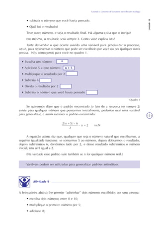 Usando o conceito de variáveis para discutir ecologia
Unidade11
151
• subtraia o número que você havia pensado.
• Qual foi o resultado?
Teste outro número, e veja o resultado final. Há alguma coisa que o intriga?
Isto mesmo, o resultado será sempre 2. Como você explica isto?
Tente desvendar o que ocorre usando uma variável para generalizar o processo,
isto é, para representar o número que pode ser escolhido por você ou por qualquer outra
pessoa. Nós começamos para você no quadro 1.
• Escolha um número
• Adicione 5 a este número
• Multiplique o resultado por 2
• Subtraia 6
• Divida o resultado por 2
• Subtraia o número que você havia pensado
Quadro 1
Se quisermos dizer que o padrão encontrado (o fato de a resposta ser sempre 2)
existe para qualquer número que pensarmos inicialmente, podemos usar uma variável
para generalizar, e assim escrever o padrão encontrado:
A equação acima diz que, qualquer que seja o número natural que escolhamos, a
seguinte igualdade funciona: se somarmos 5 ao número, depois dobrarmos o resultado,
depois subtrairmos 6, dividirmos tudo por 2, e desse resultado subtrairmos o número
inicial, isto será igual a 2.
(Na verdade esse padrão vale também se n for qualquer número real.)
Variáveis podem ser utilizadas para generalizar padrões aritméticos.
Atividade 9
A brincadeira abaixo lhe permite “adivinhar” dois números escolhidos por uma pessoa:
• escolha dois números entre 0 e 10;
• multiplique o primeiro número por 5;
• adicione 8;
n
n + 5
 