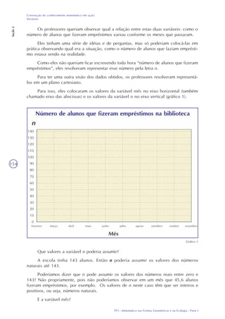 TP3 - Matemática nas Formas Geométricas e na Ecologia - Parte I
Construção do conhecimento matemático em ação:
Variáveis
Seção2
154
Os professores queriam observar qual a relação entre estas duas variáveis: como o
número de alunos que fizeram empréstimos variou conforme os meses que passaram.
Eles tinham uma série de idéias e de perguntas, mas só poderiam colocá-las em
prática observando qual era a situação, como o número de alunos que faziam emprésti-
mo estava sendo na realidade.
Como eles não queriam ficar escrevendo toda hora “número de alunos que fizeram
empréstimos”, eles resolveram representar esse número pela letra n.
Para ter uma outra visão dos dados obtidos, os professores resolveram representá-
los em um plano cartesiano.
Para isso, eles colocaram os valores da variável mês no eixo horizontal (também
chamado eixo das abscissas) e os valores da variável n no eixo vertical (gráfico 1).
Gráfico 1
Que valores a variável n poderia assumir?
A escola tinha 143 alunos. Então n poderia assumir os valores dos números
naturais até 143.
Poderíamos dizer que n pode assumir os valores dos números reais entre zero e
143? Não propriamente, pois não poderíamos observar em um mês que 45,6 alunos
fizeram empréstimos, por exemplo. Os valores de n neste caso têm que ser inteiros e
positivos, ou seja, números naturais.
E a variável mês?
 