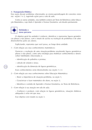 TP3 - Matemática nas Formas Geométricas e na Ecologia - Parte I
14
3 - Transposição Didática
Esta seção discute problemas relacionados ao ensino-aprendizagem de conceitos vistos
nas seções 1 e 2, sugerindo ações para a sala de aula.
Como as outras unidades, esta também conterá um Texto de Referência sobre Educa-
ção Matemática, cujo título é Aprender e Ensinar Geometria: um desafio permanente.
O objetivo geral da unidade é conhecer, identificar e representar figuras geométri-
cas planas e não planas, com o intuito de usá-las na resolução de problemas e de saber
desenvolvê-las junto aos alunos.
Explicitando, esperamos que você possa, ao longo desta unidade:
1 – Com relação aos seus conhecimentos matemáticos:
Vivenciar a resolução de uma situação-problema envolvendo figuras geométricas
planas e não planas, como uma estratégia para mobilizar conhecimentos e desen-
volver habilidades relacionadas a:
– identificação de poliedros e prismas;
– cálculo de volume e áreas;
– identificação da dimensão de figuras geométricas.
Esses conhecimentos serão desenvolvidos nas seções 1 e 2.
2 – Com relação aos seus conhecimentos sobre Educação Matemática:
– Rever a importância de situações-problema, na seção 1;
– Caracterizar o fazer matemático do aluno, na seção 3;
– Identificar o sentido de Aprender e Ensinar Geometria, no Texto de Referência.
3 – Com relação à sua atuação em sala de aula:
– Conhecer e produzir, com relação às figuras geométricas, situações didáticas
adequadas à série em que atua.
Esse objetivo será tratado na seção 3.
Definindo o
nosso percurso
 