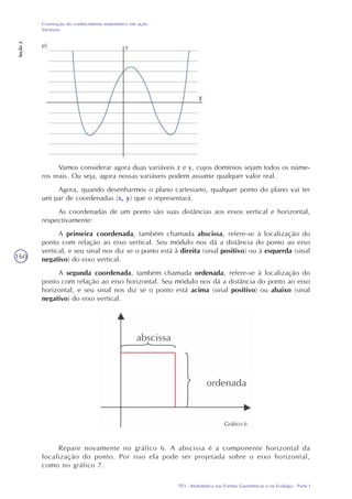 TP3 - Matemática nas Formas Geométricas e na Ecologia - Parte I
Construção do conhecimento matemático em ação:
Variáveis
Seção2
160
e)
Vamos considerar agora duas variáveis x e y, cujos domínios sejam todos os núme-
ros reais. Ou seja, agora nossas variáveis podem assumir qualquer valor real.
Agora, quando desenharmos o plano cartesiano, qualquer ponto do plano vai ter
um par de coordenadas (x, y) que o representará.
As coordenadas de um ponto são suas distâncias aos eixos vertical e horizontal,
respectivamente:
A primeira coordenada, também chamada abscissa, refere-se à localização do
ponto com relação ao eixo vertical. Seu módulo nos dá a distância do ponto ao eixo
vertical, e seu sinal nos diz se o ponto está à direita (sinal positivo) ou à esquerda (sinal
negativo) do eixo vertical.
A segunda coordenada, também chamada ordenada, refere-se à localização do
ponto com relação ao eixo horizontal. Seu módulo nos dá a distância do ponto ao eixo
horizontal, e seu sinal nos diz se o ponto está acima (sinal positivo) ou abaixo (sinal
negativo) do eixo vertical.
Gráfico 6
Repare novamente no gráfico 6. A abscissa é a componente horizontal da
localização do ponto. Por isso ela pode ser projetada sobre o eixo horizontal,
como no gráfico 7.
 