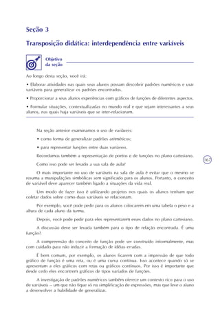167
Seção 3
Transposição didática: interdependência entre variáveis
Ao longo desta seção, você irá:
• Elaborar atividades nas quais seus alunos possam descobrir padrões numéricos e usar
variáveis para generalizar os padrões encontrados.
• Proporcionar a seus alunos experiências com gráficos de funções de diferentes aspectos.
• Formular situações, contextualizadas no mundo real e que sejam interessantes a seus
alunos, nas quais haja variáveis que se inter-relacionam.
Objetivo
da seção
Na seção anterior examinamos o uso de variáveis:
• como forma de generalizar padrões aritméticos;
• para representar funções entre duas variáveis.
Recordamos também a representação de pontos e de funções no plano cartesiano.
Como isso pode ser levado a sua sala de aula?
O mais importante no uso de variáveis na sala de aula é evitar que o mesmo se
resuma a manipulações simbólicas sem significado para os alunos. Portanto, o conceito
de variável deve aparecer também ligado a situações da vida real.
Um modo de fazer isso é utilizando projetos nos quais os alunos tenham que
coletar dados sobre como duas variáveis se relacionam.
Por exemplo, você pode pedir para os alunos colocarem em uma tabela o peso e a
altura de cada aluno da turma.
Depois, você pode pedir para eles representarem esses dados no plano cartesiano.
A discussão deve ser levada também para o tipo de relação encontrada. É uma
função?
A compreensão do conceito de função pode ser construído informalmente, mas
com cuidado para não induzir a formação de idéias erradas.
É bem comum, por exemplo, os alunos ficarem com a impressão de que todo
gráfico de função é uma reta, ou é uma curva contínua. Isso acontece quando só se
apresentam a eles gráficos com retas ou gráficos contínuos. Por isso é importante que
desde cedo eles encontrem gráficos de tipos variados de funções.
A investigação de padrões numéricos também oferece um contexto rico para o uso
de variáveis – um que não fique só na simplificação de expressões, mas que leve o aluno
a desenvolver a habilidade de generalizar.
 