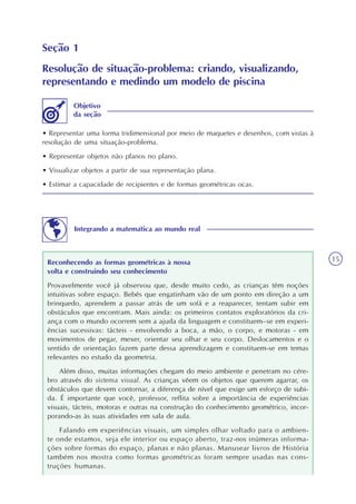 15
Seção 1
Resolução de situação-problema: criando, visualizando,
representando e medindo um modelo de piscina
• Representar uma forma tridimensional por meio de maquetes e desenhos, com vistas à
resolução de uma situação-problema.
• Representar objetos não planos no plano.
• Visualizar objetos a partir de sua representação plana.
• Estimar a capacidade de recipientes e de formas geométricas ocas.
Objetivo
da seção
Integrando a matemática ao mundo real
Reconhecendo as formas geométricas à nossa
volta e construindo seu conhecimento
Provavelmente você já observou que, desde muito cedo, as crianças têm noções
intuitivas sobre espaço. Bebês que engatinham vão de um ponto em direção a um
brinquedo, aprendem a passar atrás de um sofá e a reaparecer, tentam subir em
obstáculos que encontram. Mais ainda: os primeiros contatos exploratórios da cri-
ança com o mundo ocorrem sem a ajuda da linguagem e constituem–se em experi-
ências sucessivas: tácteis - envolvendo a boca, a mão, o corpo, e motoras - em
movimentos de pegar, mexer, orientar seu olhar e seu corpo. Deslocamentos e o
sentido de orientação fazem parte dessa aprendizagem e constituem-se em temas
relevantes no estudo da geometria.
Além disso, muitas informações chegam do meio ambiente e penetram no cére-
bro através do sistema visual. As crianças vêem os objetos que querem agarrar, os
obstáculos que devem contornar, a diferença de nível que exige um esforço de subi-
da. É importante que você, professor, reflita sobre a importância de experiências
visuais, tácteis, motoras e outras na construção do conhecimento geométrico, incor-
porando-as às suas atividades em sala de aula.
Falando em experiências visuais, um simples olhar voltado para o ambien-
te onde estamos, seja ele interior ou espaço aberto, traz-nos inúmeras informa-
ções sobre formas do espaço, planas e não planas. Manusear livros de História
também nos mostra como formas geométricas foram sempre usadas nas cons-
truções humanas.
 