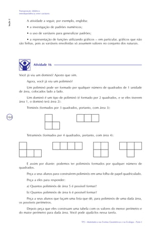 TP3 - Matemática nas Formas Geométricas e na Ecologia - Parte I
Transposição didática:
interdependência entre variáveis
Seção3
168
A atividade a seguir, por exemplo, engloba:
• a investigação de padrões numéricos;
• o uso de variáveis para generalizar padrões;
• a representação de funções utilizando gráficos – em particular, gráficos que não
são linhas, pois as variáveis envolvidas só assumem valores no conjunto dos naturais.
Atividade 16
Você já viu um dominó? Aposto que sim.
Agora, você já viu um poliminó?
Um poliminó pode ser formado por qualquer número de quadrados de 1 unidade
de área, colocados lado a lado.
Um dominó é um tipo de poliminó (é formado por 2 quadrados, e se eles tiverem
área 1, o dominó terá área 2):
Triminós (formados por 3 quadrados, portanto, com área 3):
Tetraminós (formados por 4 quadrados, portanto, com área 4):
E assim por diante: podemos ter poliminós formados por qualquer número de
quadrados.
Peça a seus alunos para construírem poliminós em uma folha de papel quadriculado.
Peça a eles para responder:
a) Quantos poliminós de área 5 é possível formar?
b) Quantos poliminós de área 6 é possível formar?
Peça a seus alunos que façam uma lista que dê, para poliminós de uma dada área,
os possíveis perímetros.
Depois peça que eles construam uma tabela com os valores do menor perímetro e
do maior perímetro para dada área. Você pode ajudá-los nessa tarefa.
 