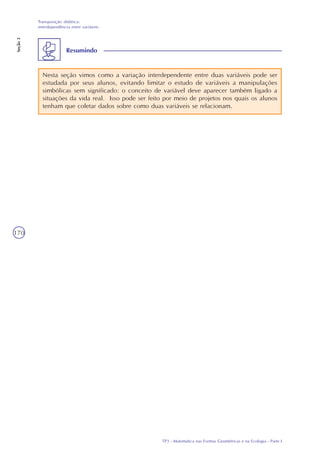 TP3 - Matemática nas Formas Geométricas e na Ecologia - Parte I
Transposição didática:
interdependência entre variáveis
Seção3
170
Nesta seção vimos como a variação interdependente entre duas variáveis pode ser
estudada por seus alunos, evitando limitar o estudo de variáveis a manipulações
simbólicas sem significado: o conceito de variável deve aparecer também ligado a
situações da vida real. Isso pode ser feito por meio de projetos nos quais os alunos
tenham que coletar dados sobre como duas variáveis se relacionam.
Resumindo
 