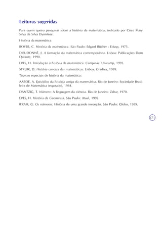 Usando o conceito de variáveis para discutir ecologia
Unidade11
171
Leituras sugeridas
Para quem queira pesquisar sobre a história da matemática, indicado por Circe Mary
Silva da Silva Dynnikov:
História da matemática:
BOYER, C. História da matemática. São Paulo: Edgard Bücher - Edusp, 1975.
DIEUDONNÉ, J. A formação da matemática contemporânea. Lisboa: Publicações Dom
Quixote, 1990.
EVES, H. Introdução à história da matemática. Campinas: Unicamp, 1995.
STRUIK, D. História concisa das matemáticas. Lisboa: Gradiva, 1989.
Tópicos especiais de história da matemática:
AABOE, A. Episódios da história antiga da matemática. Rio de Janeiro: Sociedade Brasi-
leira de Matemática (esgotado), 1984.
DANTZIG, T. Número: A linguagem da ciência. Rio de Janeiro: Zahar, 1970.
EVES, H. História da Geometria. São Paulo: Atual, 1992.
IFRAH, G. Os números: História de uma grande invenção. São Paulo: Globo, 1989.
 