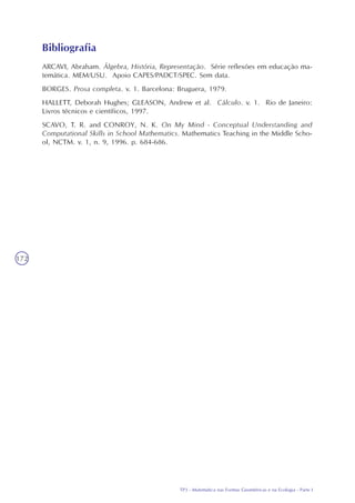 TP3 - Matemática nas Formas Geométricas e na Ecologia - Parte I
172
ARCAVI, Abraham. Álgebra, História, Representação. Série reflexões em educação ma-
temática. MEM/USU. Apoio CAPES/PADCT/SPEC. Sem data.
BORGES. Prosa completa. v. 1. Barcelona: Bruguera, 1979.
HALLETT, Deborah Hughes; GLEASON, Andrew et al. Cálculo. v. 1. Rio de Janeiro:
Livros técnicos e científicos, 1997.
SCAVO, T. R. and CONROY, N. K. On My Mind - Conceptual Understanding and
Computational Skills in School Mathematics. Mathematics Teaching in the Middle Scho-
ol, NCTM. v. 1, n. 9, 1996. p. 684-686.
Bibliografia
 