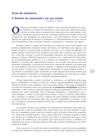 173
Texto de referência
A história da matemática no seu ensino
Cristiano A. Muniz
bserva-se nas análises dos livros didáticos uma crescente introdução de aspec-
tos históricos no ensino da matemática, o que revela uma maior preocupação
em levar ao aluno uma concepção mais construtivista do conhecimento, mos-
trando que a matemática de hoje é fruto de uma longa trajetória do homem na busca de
resolução de seus problemas de sobrevivência e de transcendência. Assim, o grande
objetivo da exploração da história da matemática é o desenvolvimento de uma concep-
ção da matemática como construção humana e participante e construtora da cultura.
Portanto, pensar a história da matemática na educação escolar não significa em
absoluto simplesmente introduzir tópicos da história da matemática dos Egípcios, dos
Gregos, Chineses ou Maias como conteúdo curricular a ser cobrado formalmente en-
quanto objetivo educacional. Não podemos concordar com o professor que agora ensi-
na e cobra das crianças a escrita de quantidades numéricas em sistema de numeração
egípcia ou chinesa. Além de muito pouco contribuir com a construção do conhecimen-
to, tais aprendizagens podem vir a se constituir em verdadeiros e novos obstáculos
didáticos. A presença de conhecimentos históricos no currículo tem tido por vezes um
tratamento inadequado. A presença da história dos sistemas de medidas e de numeração
nos livros didáticos não tem um fim em si mesmo : o objetivo é essencialmente desenvol-
ver nos alunos a noção que o conhecimento matemático é uma produção humana, e
cuja história acompanha e pode até mesmo ser explicada pela história dos homens que
estão eternamente construindo e reconstruindo as matemáticas nos mais diversos contex-
tos socioculturais, e, em especial, resolvendo situações-problema.
O mais importante ao aluno é perceber as evoluções e as involuções pelas quais
passa a matemática na longa excursão de resolver situações-problema impostas pela
relação do homem com a natureza e com sua própria cultura. Nossa prática pedagógica
nas aulas de matemática deve estar impregnada da perspectiva construtivista da própria
matemática, onde o aluno se aperceba que tal construção é permeada de incertezas e de
estruturas por vezes inacabadas. Para a educação matemática, o importante é que, a
cada momento, o aluno se sinta parte dessa história. Assim, o professor pode mostrar
que a produção, as dúvidas, os erros e angústias do aluno refletem e podem representar
o próprio processo de construção pelos quais passam o matemático, o cientista, o arte-
são, o professor, o profissional liberal e nossos pais, quando esses desenvolvem ativida-
des matemáticas.
As situações históricas da produção do conhecimento matemático têm grande po-
tencial em dar à aula de matemática um caráter lúdico que não está limitado ao jogo.
Para tal, a matemática pode e deve ser contata a partir da própria história dos matemáti-
cos, mostrando seu lado humano, real e cultural. Descobrir o quanto são gente e huma-
nos aqueles que contribuíram para edificar essa ciência é importante para que o aluno
veja pontos de identificação com aqueles que foram um dia alunos e cidadãos e se
eternizaram ao aceitar os desafios impostos pela vida, fazendo da matemática um instru-
mento de trabalho.
Com o avanço do currículo do ensino da matemática a partir dos novos paradigmas
da educação matemática observa-se um maior interesse pela exploração da dimensão
 