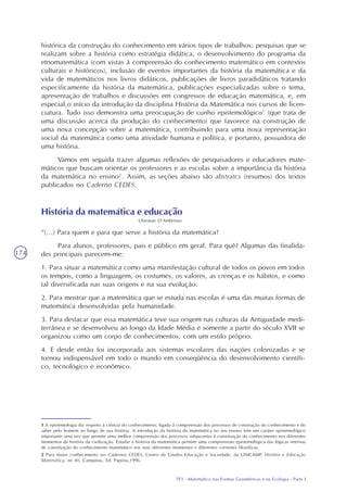 TP3 - Matemática nas Formas Geométricas e na Ecologia - Parte I
174
histórica da construção do conhecimento em vários tipos de trabalhos: pesquisas que se
realizam sobre a história como estratégia didática, o desenvolvimento do programa da
etnomatemática (com vistas à compreensão do conhecimento matemático em contextos
culturais e históricos), inclusão de eventos importantes da história da matemática e da
vida de matemáticos nos livros didáticos, publicações de livros paradidáticos tratando
especificamente da história da matemática, publicações especializadas sobre o tema,
apresentação de trabalhos e discussões em congressos de educação matemática, e, em
especial,o início da introdução da disciplina História da Matemática nos cursos de licen-
ciatura. Tudo isso demonstra uma preocupação de cunho epistemológico1
(que trata de
uma discussão acerca da produção do conhecimento) que favorece na construção de
uma nova concepção sobre a matemática, contribuindo para uma nova representação
social da matemática como uma atividade humana e política, e portanto, possuidora de
uma história.
Vamos em seguida trazer algumas reflexões de pesquisadores e educadores mate-
máticos que buscam orientar os professores e as escolas sobre a importância da história
da matemática no ensino2
. Assim, as seções abaixo são abstratcs (resumos) dos textos
publicados no Caderno CEDES.
1 A epistemologia diz respeito à ciência do conhecimento, ligada à compreensão dos processos de construção do conhecimento e do
saber pelo homem ao longo de sua história. A introdução da história da matemática no seu ensino tem um caráter epistemológico
importante uma vez que permite uma melhor compreensão dos processos subjacentes à constituição do conhecimento nos diferentes
momentos da história da civilização. Estudar a história da matemática permite uma compreensão epistemológica das lógicas internas
de constituição do conhecimento matemático nos seus diferentes momentos e diferentes correntes filosóficas.
2 Para maior conhecimento ver Cadernos CEDES, Centro de Estudos Educação e Sociedade, da UNICAMP, História e Educação
Matemática, no 40, Campinas, Ed. Papirus,1996.
História da matemática e educação
Ubiratan D’Ambrósio
“(...) Para quem e para que serve a história da matemática?
Para alunos, professores, pais e público em geral. Para quê? Algumas das finalida-
des principais parecem-me:
1. Para situar a matemática como uma manifestação cultural de todos os povos em todos
os tempos, como a linguagem, os costumes, os valores, as crenças e os hábitos, e como
tal diversificada nas suas origens e na sua evolução.
2. Para mostrar que a matemática que se estuda nas escolas é uma das muitas formas de
matemática desenvolvidas pela humanidade.
3. Para destacar que essa matemática teve sua origem nas culturas da Antiguidade medi-
terrânea e se desenvolveu ao longo da Idade Média e somente a partir do século XVII se
organizou como um corpo de conhecimentos, com um estilo próprio.
4. E desde então foi incorporada aos sistemas escolares das nações colonizadas e se
tornou indispensável em todo o mundo em conseqüência do desenvolvimento científi-
co, tecnológico e econômico.
 