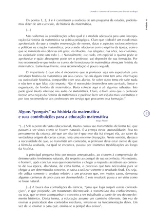 Usando o conceito de variáveis para discutir ecologia
Unidade11
175
Os pontos 1, 2, 3 e 4 constituem a essência de um programa de estudos, podería-
mos dizer de um currículo, de história da matemática.
[...]
Mas voltemos às considerações sobre qual é a medida adequada para uma incorpo-
ração da história da matemática na prática pedagógica. Claro que o ideal é um estudo mais
aprofundado do que a simples enumeração de nomes, datas e aspectos socioeconômicos
e políticos na criação matemática, procurando relacionar com o espírito da época, com o
que se manifesta nas ciências em geral, na filosofia, nas religiões, nas artes, nos costumes,
na sociedade como um todo [...] Naturalmente, isso tudo, em especial o quanto pode se
aprofundar e quão abrangente pode ser o professor, vai depender de sua formação. Por
isso recomenda-se que todos os cursos de licenciatura de matemática ofereçam história da
matemática. Lamentavelmente, essa recomendação é pouco seguida.
O importante é que não é necessário que o professor seja um especialista para
introduzir história da matemática em seus cursos. Se em algum tema tem uma informação
ou curiosidade histórica, compartilhe com seus alunos. Se sobre outro tema ele sabe nada
e não tem o que falar, não importa. Não é necessário desenvolver um currículo, linear e
organizado, de história da matemática. Basta colocar aqui e ali algumas reflexões. Isto
pode gerar muito interesse nas aulas de matemática. Claro, o bom seria que o professor
tivesse uma noção da história da matemática e pudesse fazer um estudo mais sistemático e
por isso recomenda-se aos professores em serviço que procurem essa formação.”
Alguns “porquês” na história da matemática
e suas contribuições para a educação matemática
Sergio Nobre
“[...] Sob o ponto de vista educacional, muitas coisas são transmitidas de forma tal, que
passam a ser vistas como se fossem naturais. E a crença nesta «naturalidade» fica no
pensamento da criança até que um dia (se é que este dia irá chegar) ela, ao saber da
verdadeira origem de certas coisas, terá uma enorme decepção. Neste sentido, destaco
a necessidade de que, ao transmitir um conteúdo, o professor deve estar ciente de que
a fórmula acabada, na qual se encontra, passou por inúmeras modificações ao longo
da história.
A principal pergunta feita por nossos antepassados, ao visarem à compreensão de
determinados fenômenos naturais, diz respeito ao porquê de sua ocorrência. No entanto,
o homem, após concluir seus questionamentos e chegar a respostas aceitáveis ao contex-
to de sua época, abandona, de certa forma, o processo que fora necessário para se
chegar a um determinado conceito, e passa a utilizar somente o resultado final. Ou seja,
ele utiliza somente o produto relativo a um processo que, em muitos casos, demorou
algumas centenas de anos para ser desenvolvido. E este resultado passa a ser visto como
se fosse natural.
[...] A busca das contradições da ciência, “para que logo surjam outras contradi-
ções”, é que proponho um tratamento diferenciado à transmissão dos conhecimentos,
ou seja, que se tente acompanhar o conceito a ser trabalhado a partir de seu desenvolvi-
mento histórico. Desta forma, a educação assume um caminho diferente. Em vez de
ensinar a praticidade dos conteúdos escolares, investe-se na fundamentação deles. Em
vez de se ensinar o para quê, ensina-se o porquê das coisas”.
 