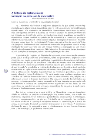 TP3 - Matemática nas Formas Geométricas e na Ecologia - Parte I
176
A história da matemática na
formação do professor de matemática
Antonio Miguel e Arlete de Jesus Brito
(sobre a maneira de se entender a organização do saber)
“[...] Podemos nos colocar as seguintes perguntas: até que ponto a visão frag-
mentada que o aluno tem da matemática não é o reflexo ou mesmo conseqüência da
maneira como nós professores de matemática representamos esse campo do saber?
Nós conseguimos perceber a dialética de recuos e avanços no desenvolvimento de
um conceito ou teoria? Nós temos clareza do modo como as práticas sociopolítico-
econômicas podem interferir na produção da matemática e como essa produção
interfere naquelas práticas? Temos idéia de algumas aplicações de conceitos matemá-
ticos em outras áreas de conhecimento? Como essas aplicações são possíveis? Estas
são perguntas fundamentais que deverão ser enfrentadas se quisermos superar a frag-
mentação do saber que tem sido um entrave histórico à realização de um ensino
significativo da matemática elementar. Não há dúvida de que nossa formação univer-
sitária, com poucas exceções, reforça essa fragmentação do saber.
A participação orgânica da história da matemática na formação do professor
pode ajudar a ultrapassar essa problemática, tanto por possibilitar a explicitação de
momentos nos quais a natureza qualitativa e quantitativa da produção matemática
modificou-se em função de problemas colocados por outras áreas (um exemplo é
fornecido pelos inícios da geometria projetiva), quanto por facilitar a compreensão
de um “modelo” e possibilitar a verificação de alguns casos de utilização de modelos
matemáticos na aplicação de conceitos de outras áreas (podemos, como exemplo,
citar a utilização das funções trigonométricas ou fenômenos periódicos, tais como
cordas vibrantes, ondas de rádio etc.). Tal participação pode também contribuir para
a análise de como os discursos de outras áreas do saber (filosofia, arte, religião etc.)
relacionam-se com o discurso matemático. Ou seja, pelo estudo da matemática do
passado, podemos perceber como a matemática de hoje insere-se na produção cul-
tural humana e alcançar uma compreensão mais significativa de seu papel, de seus
conceitos e de suas teorias, uma vez que a matemática do passado e a atual engen-
dram-se e fundamentam-se mutuamente”.
Em síntese, podemos ter o tema história da Matemática como um importante
aliado no trabalho de pesquisa e investigação dos nossos alunos, procurando em
material da imprensa, livros didáticos e paradidáticos, enciclopédias e almanaques,
vídeos, e, quando possível, na internet. O trabalho de reconstrução das condições
nas quais se deram a construção do conhecimento via dramatização e teatro, ou
ainda, a construção de painel são sempre interessantes e proveitosos. A construção
da linha do tempo da matemática, com o relacionamento do seu desenvolvimento
com o da tecnologia, é igualmente interessante.
 