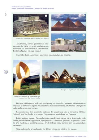 TP3 - Matemática nas Formas Geométricas e na Ecologia - Parte I
Resolução de situação-problema:
criando, visualizando, representando e medindo um modelo de piscina
Seção1
16
Atualmente, formas geométricas ino-
vadoras são cada vez mais usadas na ar-
quitetura ou em esculturas decorativas.
Existem algumas em sua cidade?
Ilustração 1 - construção maia (1), egípcia (2) e grega (3)
1 2
3
Exemplos bem conhecidos são vistos na arquitetura de Brasília.
Ilustração 2 - escultura de Tomie Ohtake em
frente ao Hotel Blue Tree em Brasília
Ilustração 3 - arquitetura na baía de Sydney
Durante a Olimpíada realizada em Sydney, na Austrália, apareceu várias vezes na
televisão o edifício da ópera, localizado na baía dessa cidade, chamando atenção de
todos pelo arrojo das formas.
Recentemente, dois exemplos radicais de arquitetura são o Complexo Ohtake
Cultural, em São Paulo, e o Museu Guggenheim, em Bilbao, na Espanha.
Existem vários museus Guggenheim no mundo, em grande parte financiados pela
fundação Solomon Guggenheim, que pesquisa, coleciona, preserva e apresenta obras
de arte moderna e contemporânea. O de Bilbao ficou famoso por sua arquitetura
incomum.
Veja na Espanha a localização de Bilbao e fotos do edifício do museu.
 