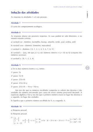 Usando o conceito de variáveis para discutir ecologia
Unidade11
181
Solução das atividades
Atividade 7
O custo do comportamento ecológico.
As respostas às atividades 1 a 6 são pessoais.
Atividade 8
As respostas abaixo são possíveis respostas. As suas podem ter sido diferentes, e no
entanto estarem corretas.
a) variável cor - domínio: {vermelho, laranja, amarelo, verde, azul, violeta, anil}
b) variável sexo - domínio: {feminino, masculino}
c) variável n - domínio: { 0, 1, 2, 3, 4, 5, 6, 7, 8, 9 }
d) variável r - {p/q, em que p e q são números inteiros e q = 0} ou Q (conjunto dos
números racionais)
e) variável x - {0, 1, 2, 3, 4}.
Atividade 9
a) Se os dois números forem x e y, temos:
1o
passo: 5x
2o
passo: 5x+8
3o
passo: 2(5x+8)
4o
passo: 2(5x+8)+y
5o
passo: 2(5x+8) – 16+y= 10x+y
Isto nos diz que os números escolhidos comporão os valores das dezenas e das
unidades do número encontrado (por causa do nosso sistema posicional decimal). A
expressão algébrica 10x+y nos diz que o primeiro número estará no lugar das dezenas e
o segundo, no lugar das unidades.
b) Significa que o primeiro número escolhido foi 9, e o segundo, 6.
Atividade 10
a) Resposta pessoal.
b) Resposta pessoal.
c)
 