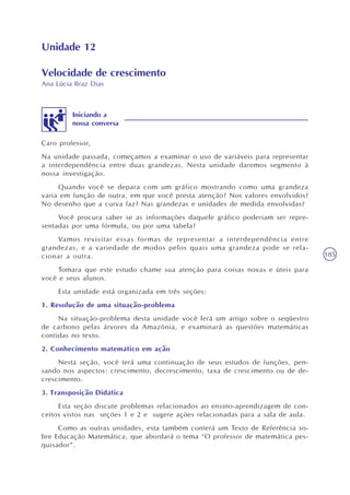 185
Unidade 12
Velocidade de crescimento
Ana Lúcia Braz Dias
Caro professor,
Na unidade passada, começamos a examinar o uso de variáveis para representar
a interdependência entre duas grandezas. Nesta unidade daremos segmento à
nossa investigação.
Quando você se depara com um gráfico mostrando como uma grandeza
varia em função de outra, em que você presta atenção? Nos valores envolvidos?
No desenho que a curva faz? Nas grandezas e unidades de medida envolvidas?
Você procura saber se as informações daquele gráfico poderiam ser repre-
sentadas por uma fórmula, ou por uma tabela?
Vamos revisitar essas formas de representar a interdependência entre
grandezas, e a variedade de modos pelos quais uma grandeza pode se rela-
cionar a outra.
Tomara que este estudo chame sua atenção para coisas novas e úteis para
você e seus alunos.
Esta unidade está organizada em três seções:
1. Resolução de uma situação-problema
Na situação-problema desta unidade você lerá um artigo sobre o seqüestro
de carbono pelas árvores da Amazônia, e examinará as questões matemáticas
contidas no texto.
2. Conhecimento matemático em ação
Nesta seção, você terá uma continuação de seus estudos de funções, pen-
sando nos aspectos: crescimento, decrescimento, taxa de crescimento ou de de-
crescimento.
3. Transposição Didática
Esta seção discute problemas relacionados ao ensino-aprendizagem de con-
ceitos vistos nas seções 1 e 2 e sugere ações relacionadas para a sala de aula.
Como as outras unidades, esta também conterá um Texto de Referência so-
bre Educação Matemática, que abordará o tema “O professor de matemática pes-
quisador”.
Iniciando a
nossa conversa
 