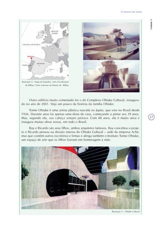 O universo das formas
Unidade9
17
Ilustração 4 - mapa da Espanha, com a localização
de Bilbao. Fotos externas do Museu de Bilbao
Outro edifício muito comentado foi o do Complexo Ohtake Cultural, inaugura-
do no ano de 2001. Veja um pouco da história da família Ohtake.
Tomie Ohtake é uma artista plástica nascida no Japão, que vive no Brasil desde
1936. Durante anos foi apenas uma dona de casa, começando a pintar aos 39 anos.
Mas, segundo ela, sua cabeça sempre pintava. Com 88 anos, ela é muito ativa e
inaugura muitas obras novas, em todo o Brasil.
Ruy e Ricardo são seus filhos, ambos arquitetos famosos. Ruy concebeu o proje-
to e Ricardo pensou na divisão interna do Ohtake Cultural – sede da empresa Aché,
mas que contém outros escritórios e firmas e abriga também o Instituto Tomie Ohtake,
um espaço de arte que os filhos fizeram em homenagem à mãe.
Ilustração 5 - Ohtake Cultural
Fotos:DanielaEigenheer
 