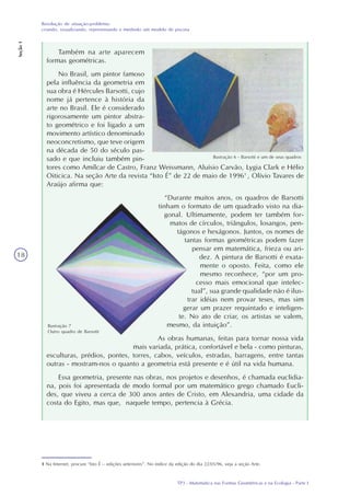 TP3 - Matemática nas Formas Geométricas e na Ecologia - Parte I
Resolução de situação-problema:
criando, visualizando, representando e medindo um modelo de piscina
Seção1
18
Também na arte aparecem
formas geométricas.
No Brasil, um pintor famoso
pela influência da geometria em
sua obra é Hércules Barsotti, cujo
nome já pertence à história da
arte no Brasil. Ele é considerado
rigorosamente um pintor abstra-
to geométrico e foi ligado a um
movimento artístico denominado
neoconcretismo, que teve origem
na década de 50 do século pas-
sado e que incluiu também pin-
tores como Amílcar de Castro, Franz Weissmann, Aluísio Carvão, Lygia Clark e Hélio
Oiticica. Na seção Arte da revista “Isto É” de 22 de maio de 19961
, Olívio Tavares de
Araújo afirma que:
“Durante muitos anos, os quadros de Barsotti
tinham o formato de um quadrado visto na dia-
gonal. Ultimamente, podem ter também for-
matos de círculos, triângulos, losangos, pen-
tágonos e hexágonos. Juntos, os nomes de
tantas formas geométricas podem fazer
pensar em matemática, frieza ou ari-
dez. A pintura de Barsotti é exata-
mente o oposto. Feita, como ele
mesmo reconhece, “por um pro-
cesso mais emocional que intelec-
tual”, sua grande qualidade não é ilus-
trar idéias nem provar teses, mas sim
gerar um prazer requintado e inteligen-
te. No ato de criar, os artistas se valem,
mesmo, da intuição”.
As obras humanas, feitas para tornar nossa vida
mais variada, prática, confortável e bela - como pinturas,
esculturas, prédios, pontes, torres, cabos, veículos, estradas, barragens, entre tantas
outras - mostram-nos o quanto a geometria está presente e é útil na vida humana.
Essa geometria, presente nas obras, nos projetos e desenhos, é chamada euclidia-
na, pois foi apresentada de modo formal por um matemático grego chamado Eucli-
des, que viveu a cerca de 300 anos antes de Cristo, em Alexandria, uma cidade da
costa do Egito, mas que, naquele tempo, pertencia à Grécia.
1 Na Internet, procure “Isto É – edições anteriores”. No índice da edição do dia 22/05/96, veja a seção Arte.
Ilustração 6 - Barsotti e um de seus quadros
Ilustração 7
Outro quadro de Barsotti
 