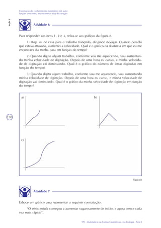 TP3 - Matemática nas Formas Geométricas e na Ecologia - Parte I
Construção do conhecimento matemático em ação:
funções crescentes, decrescentes e taxa de variação
Seção2
198
Atividade 6
Para responder aos itens 1, 2 e 3, refira-se aos gráficos da figura 8.
1) Hoje saí de casa para o trabalho tranqüilo, dirigindo devagar. Quando percebi
que estava atrasado, aumentei a velocidade. Qual é o gráfico da distância em que eu me
encontrava da minha casa em função do tempo?
2) Quando digito algum trabalho, conforme vou me aquecendo, vou aumentan-
do minha velocidade de digitação. Depois de uma hora eu canso, e minha velocida-
de de digitação vai diminuindo. Qual é o gráfico do número de letras digitadas em
função do tempo?
3) Quando digito algum trabalho, conforme vou me aquecendo, vou aumentando
minha velocidade de digitação. Depois de uma hora eu canso, e minha velocidade de
digitação vai diminuindo. Qual é o gráfico da minha velocidade de digitação em função
do tempo?
Atividade 7
Esboce um gráfico para representar a seguinte constatação:
“O efeito estufa começou a aumentar vagarosamente de início, e agora cresce cada
vez mais rápido”.
Figura 8
a)
c)
b)
 